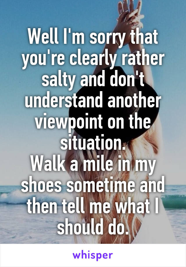 Well I'm sorry that you're clearly rather salty and don't understand another viewpoint on the situation.
Walk a mile in my shoes sometime and then tell me what I should do.