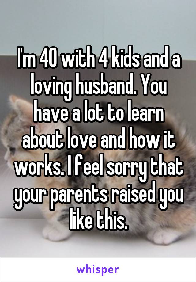 I'm 40 with 4 kids and a loving husband. You have a lot to learn about love and how it works. I feel sorry that your parents raised you like this.