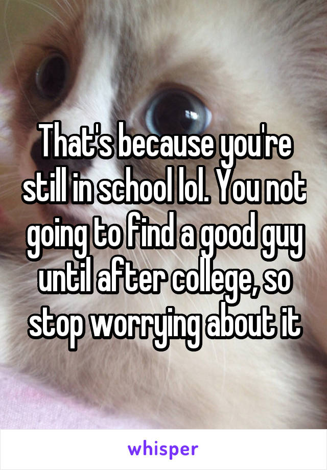 That's because you're still in school lol. You not going to find a good guy until after college, so stop worrying about it