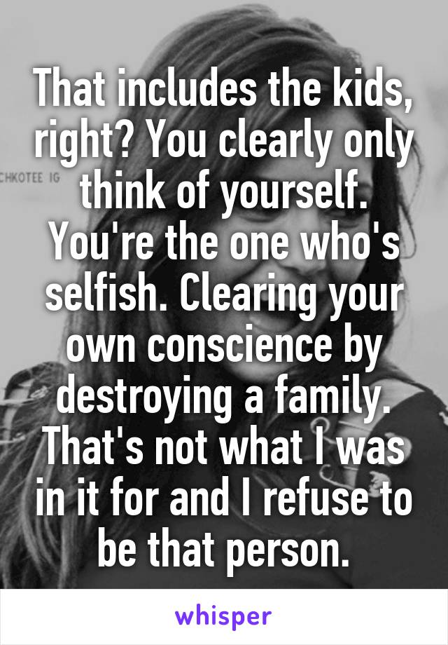 That includes the kids, right? You clearly only think of yourself. You're the one who's selfish. Clearing your own conscience by destroying a family. That's not what I was in it for and I refuse to be that person.