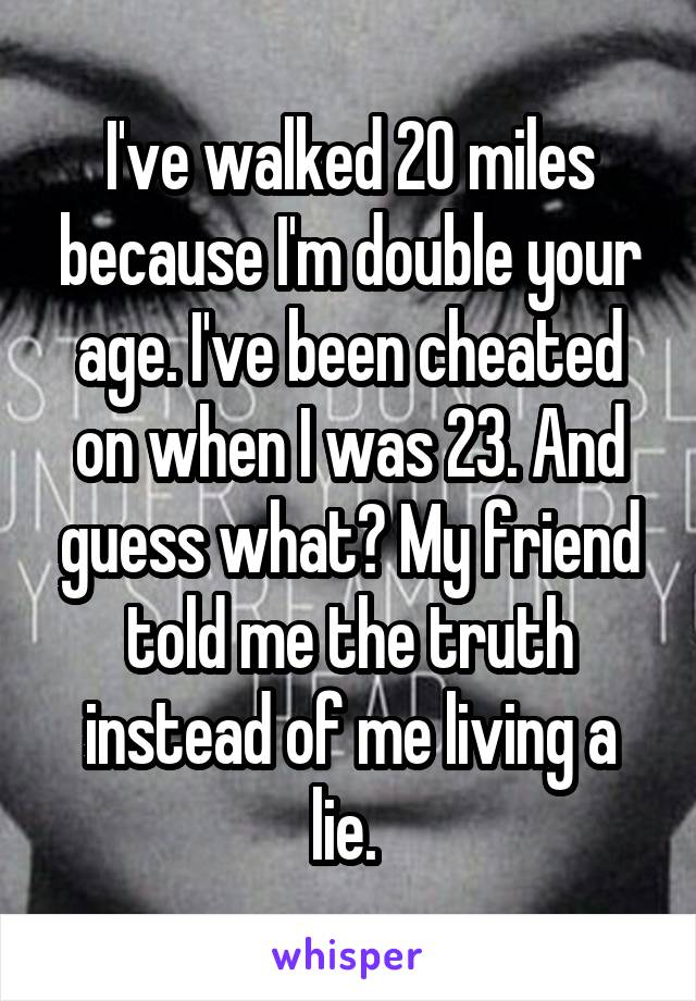 I've walked 20 miles because I'm double your age. I've been cheated on when I was 23. And guess what? My friend told me the truth instead of me living a lie. 