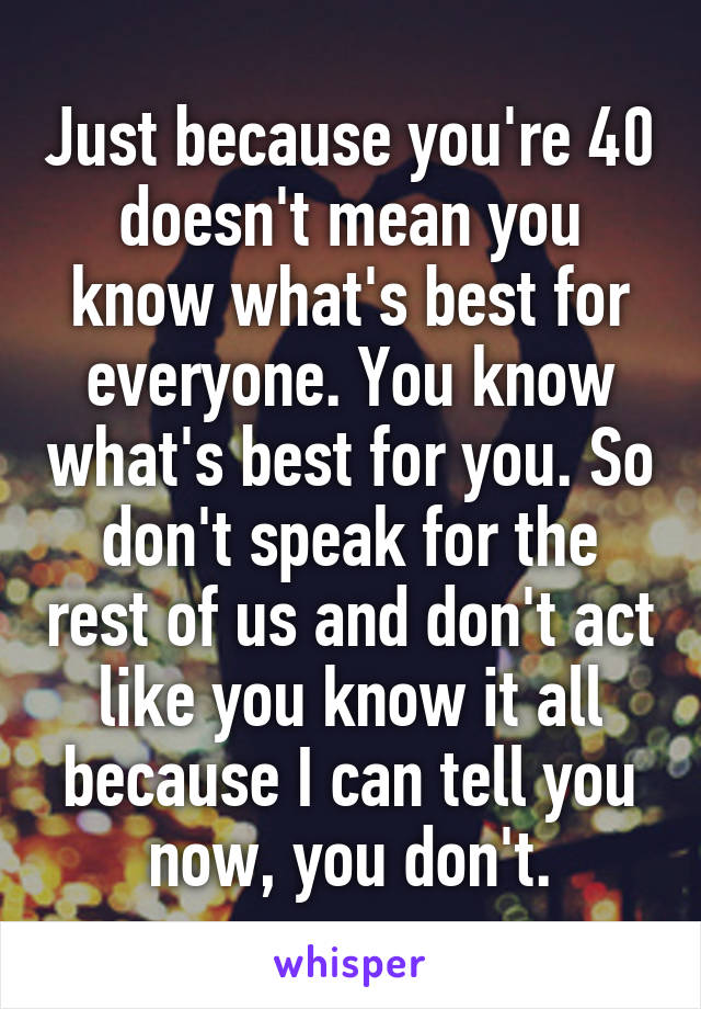 Just because you're 40 doesn't mean you know what's best for everyone. You know what's best for you. So don't speak for the rest of us and don't act like you know it all because I can tell you now, you don't.