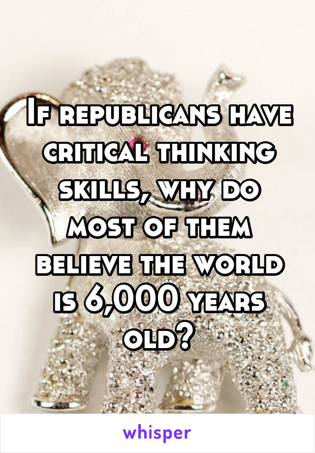 If republicans have critical thinking skills, why do most of them believe the world is 6,000 years old?
