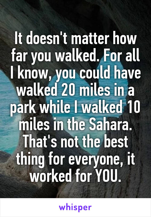 It doesn't matter how far you walked. For all I know, you could have walked 20 miles in a park while I walked 10 miles in the Sahara. That's not the best thing for everyone, it worked for YOU.