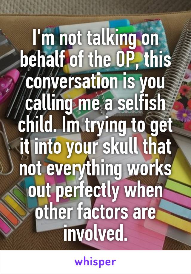 I'm not talking on behalf of the OP, this conversation is you calling me a selfish child. Im trying to get it into your skull that not everything works out perfectly when other factors are involved.