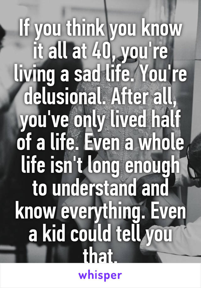 If you think you know it all at 40, you're living a sad life. You're delusional. After all, you've only lived half of a life. Even a whole life isn't long enough to understand and know everything. Even a kid could tell you that.