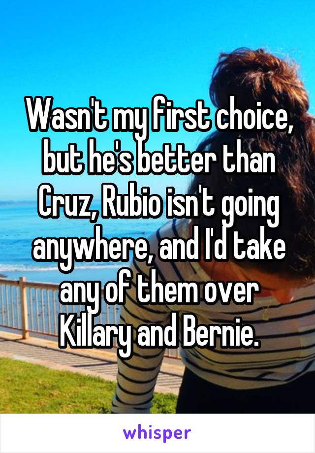 Wasn't my first choice, but he's better than Cruz, Rubio isn't going anywhere, and I'd take any of them over Killary and Bernie.