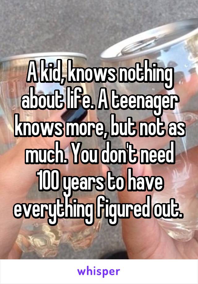 A kid, knows nothing about life. A teenager knows more, but not as much. You don't need 100 years to have everything figured out. 