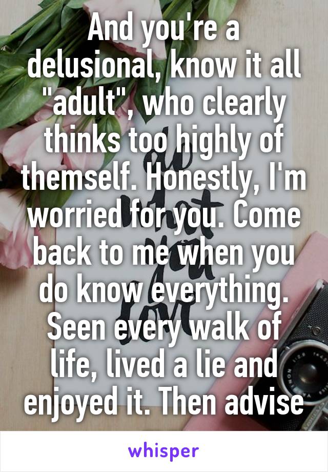 And you're a delusional, know it all "adult", who clearly thinks too highly of themself. Honestly, I'm worried for you. Come back to me when you do know everything. Seen every walk of life, lived a lie and enjoyed it. Then advise me.