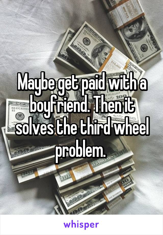 Maybe get paid with a boyfriend. Then it solves the third wheel problem. 