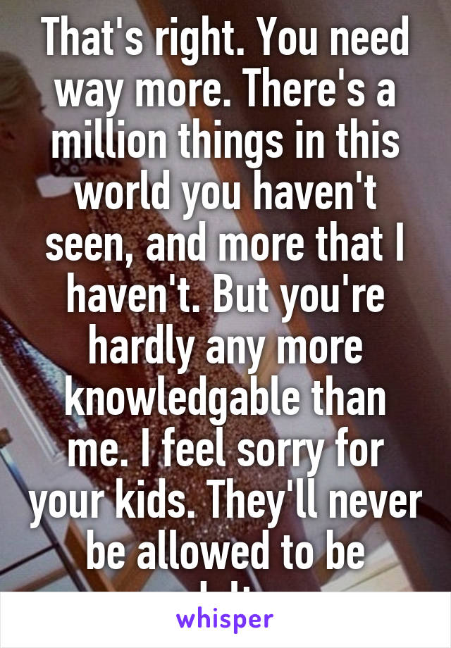 That's right. You need way more. There's a million things in this world you haven't seen, and more that I haven't. But you're hardly any more knowledgable than me. I feel sorry for your kids. They'll never be allowed to be adults.