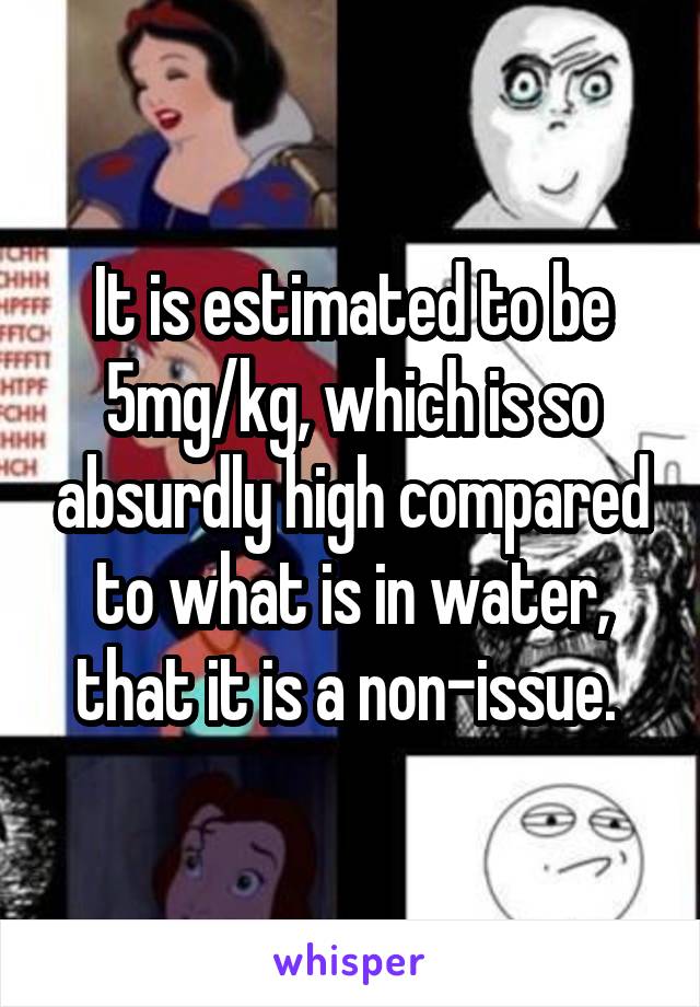 It is estimated to be 5mg/kg, which is so absurdly high compared to what is in water, that it is a non-issue. 