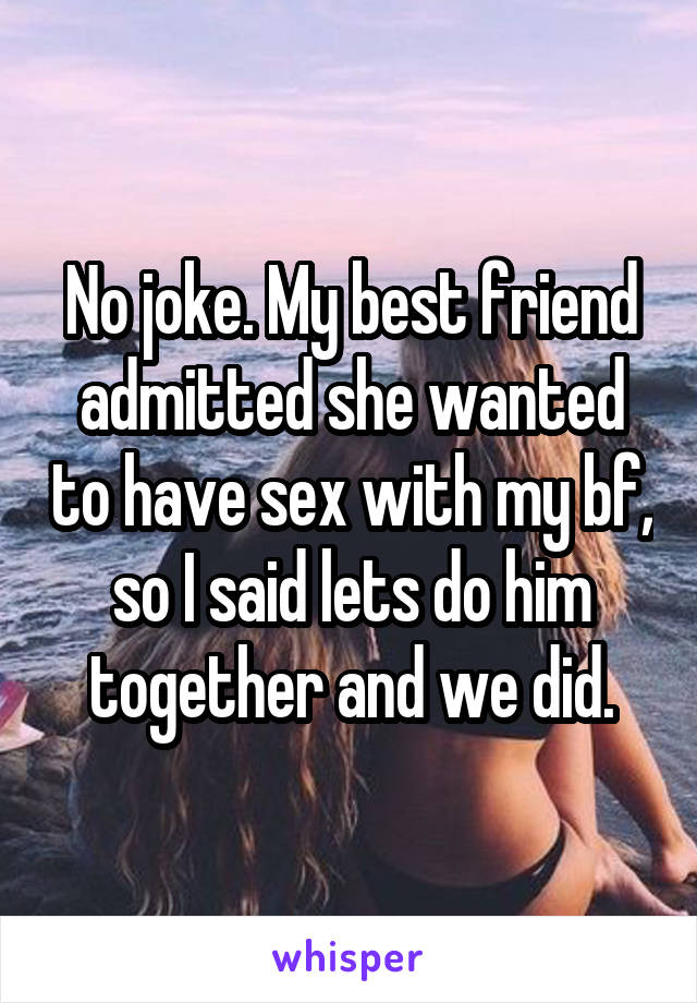 No joke. My best friend admitted she wanted to have sex with my bf, so I said lets do him together and we did.