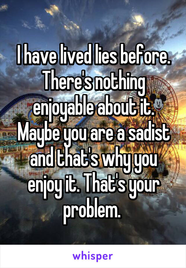 I have lived lies before. There's nothing enjoyable about it. Maybe you are a sadist and that's why you enjoy it. That's your problem. 