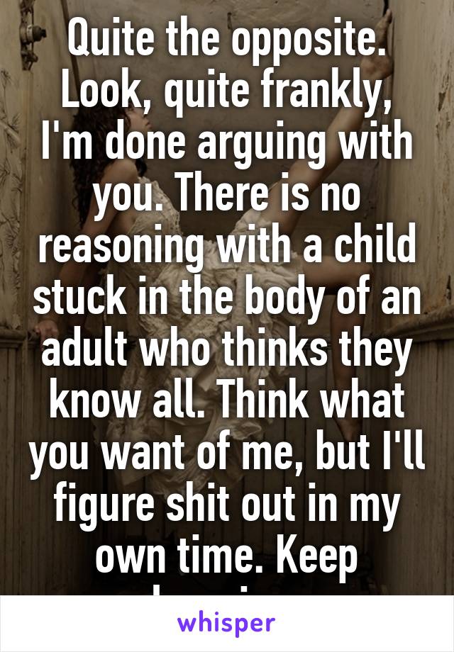 Quite the opposite. Look, quite frankly, I'm done arguing with you. There is no reasoning with a child stuck in the body of an adult who thinks they know all. Think what you want of me, but I'll figure shit out in my own time. Keep learning.