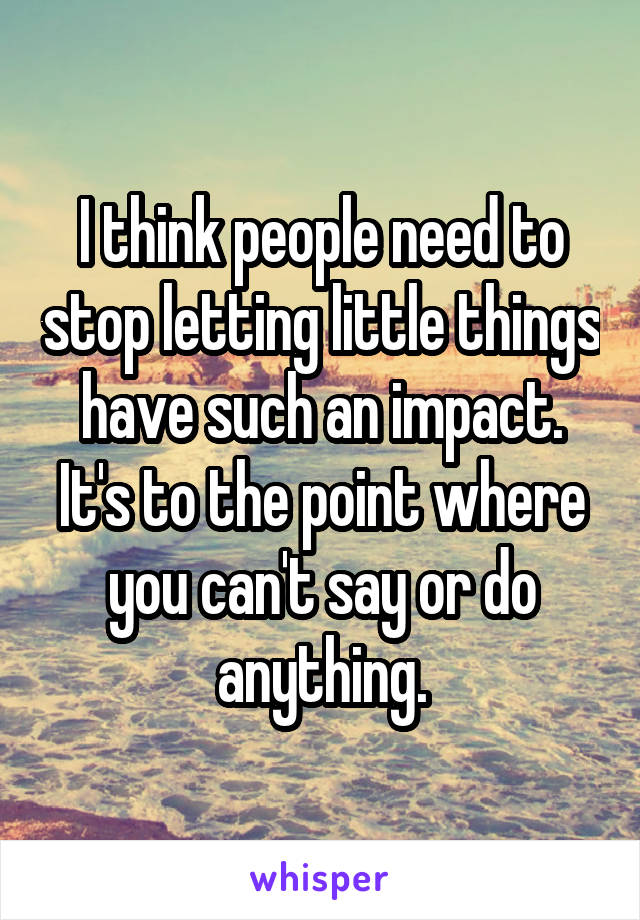 I think people need to stop letting little things have such an impact. It's to the point where you can't say or do anything.