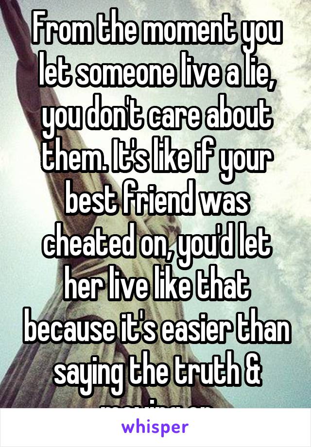 From the moment you let someone live a lie, you don't care about them. It's like if your best friend was cheated on, you'd let her live like that because it's easier than saying the truth & moving on