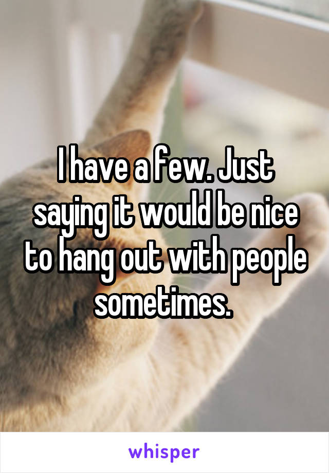 I have a few. Just saying it would be nice to hang out with people sometimes. 