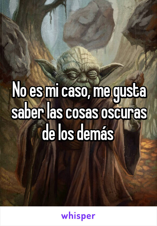 No es mi caso, me gusta saber las cosas oscuras de los demás 