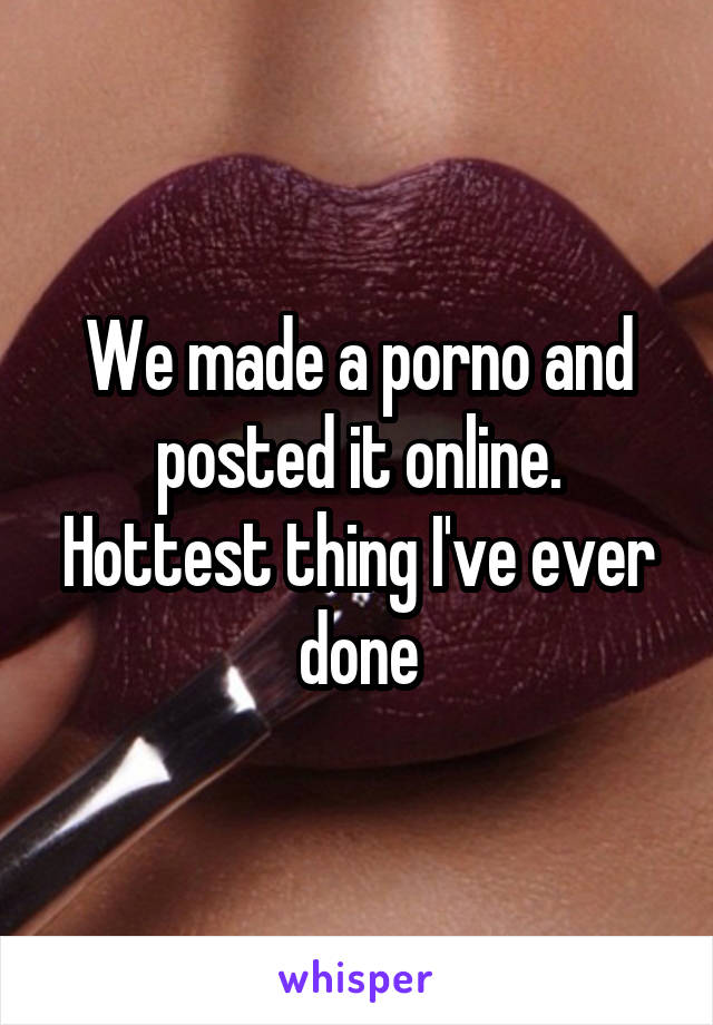 We made a porno and posted it online.
Hottest thing I've ever done