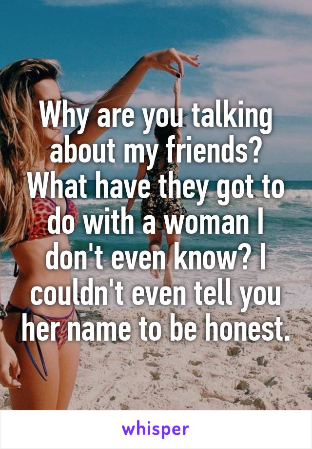 Why are you talking about my friends? What have they got to do with a woman I don't even know? I couldn't even tell you her name to be honest.