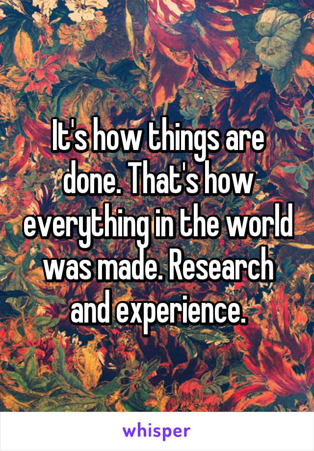 It's how things are done. That's how everything in the world was made. Research and experience.