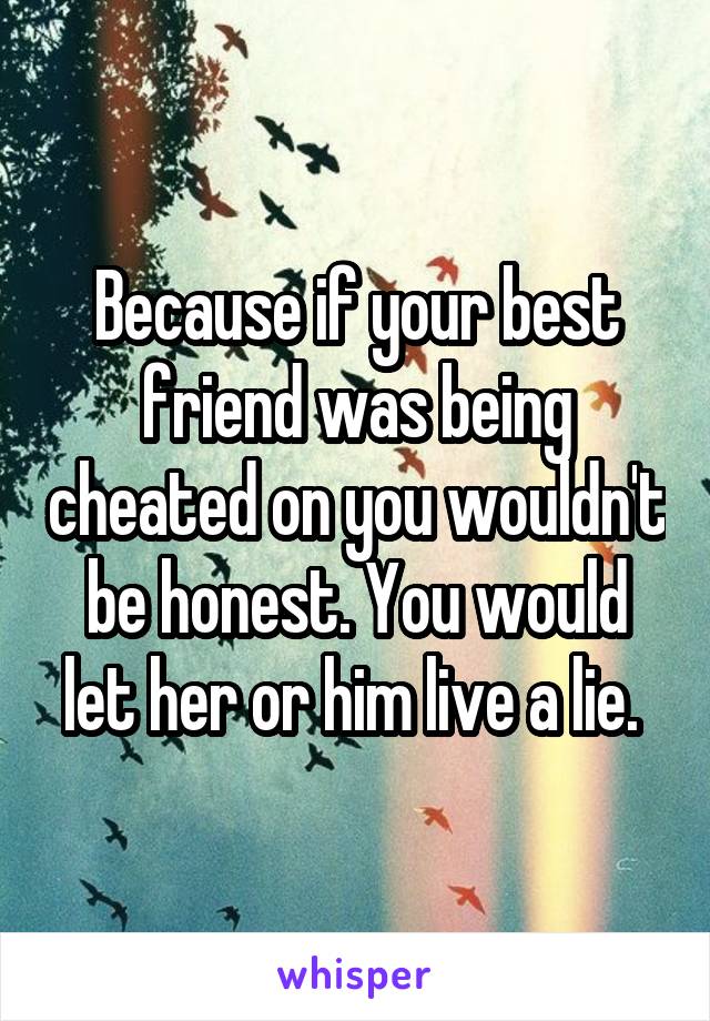 Because if your best friend was being cheated on you wouldn't be honest. You would let her or him live a lie. 