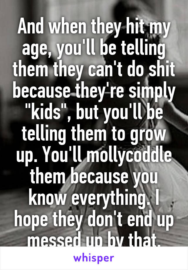 And when they hit my age, you'll be telling them they can't do shit because they're simply "kids", but you'll be telling them to grow up. You'll mollycoddle them because you know everything. I hope they don't end up messed up by that.