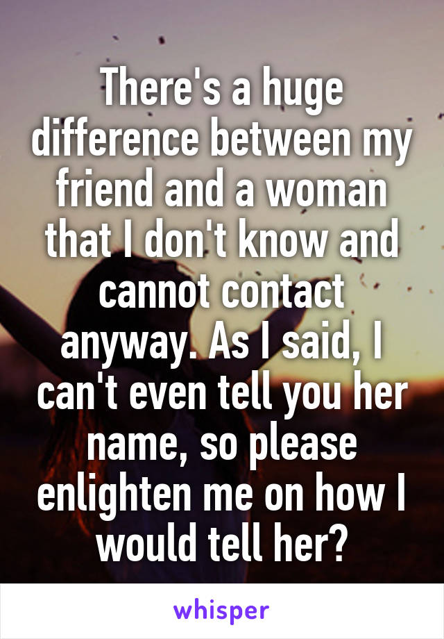 There's a huge difference between my friend and a woman that I don't know and cannot contact anyway. As I said, I can't even tell you her name, so please enlighten me on how I would tell her?