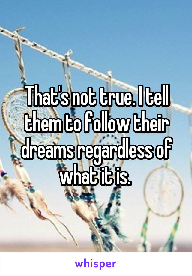 That's not true. I tell them to follow their dreams regardless of what it is. 