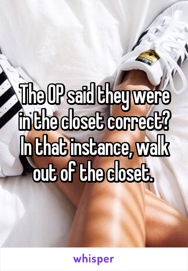 The OP said they were in the closet correct? In that instance, walk out of the closet. 