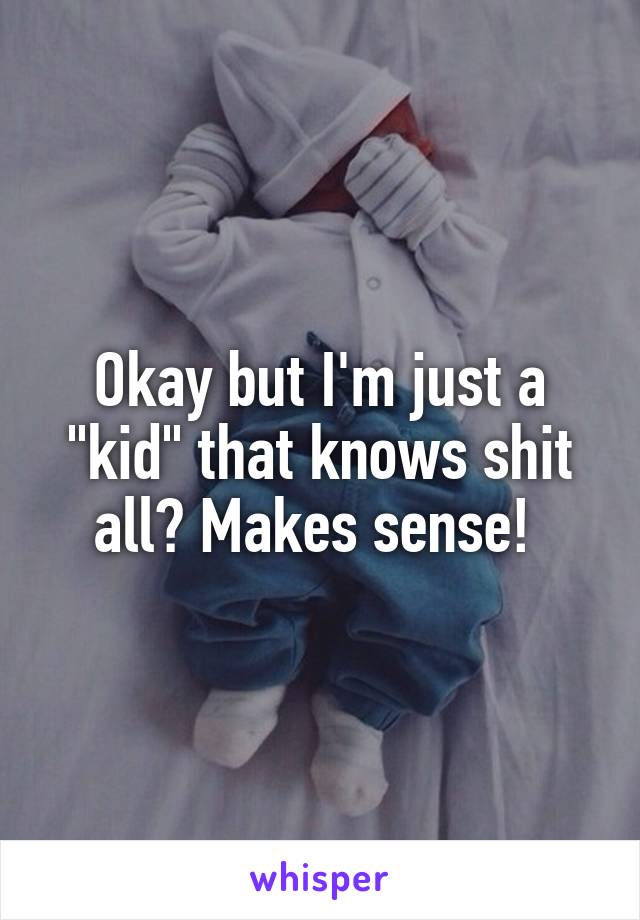 Okay but I'm just a "kid" that knows shit all? Makes sense! 