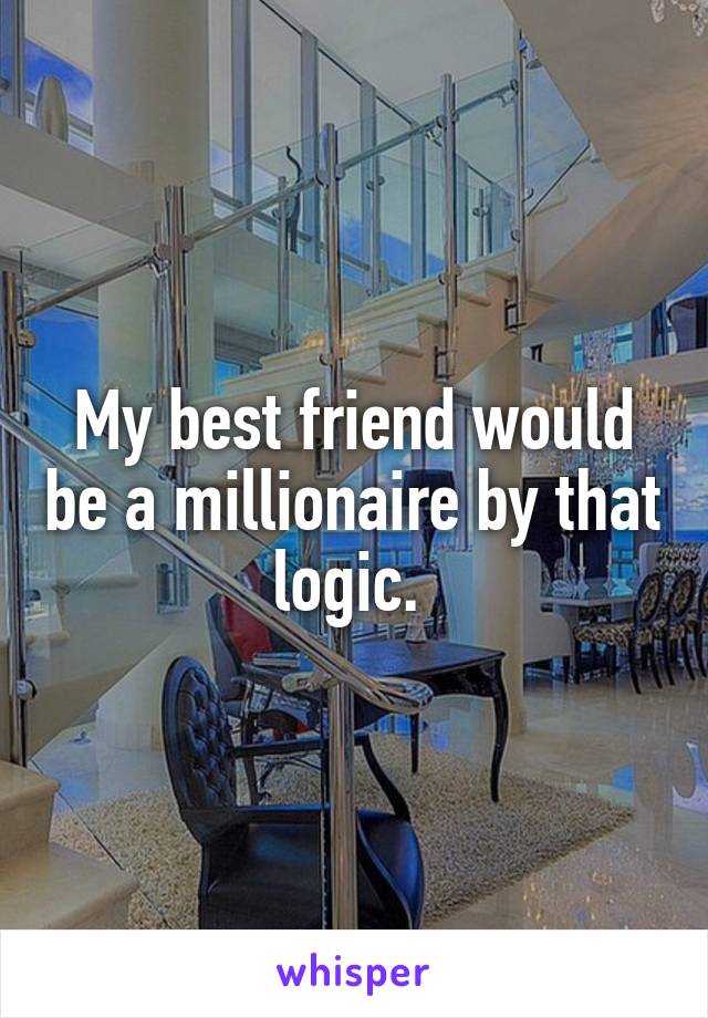 My best friend would be a millionaire by that logic. 