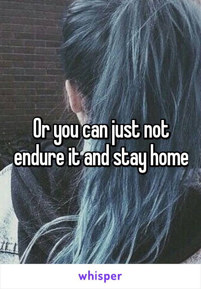 Or you can just not endure it and stay home