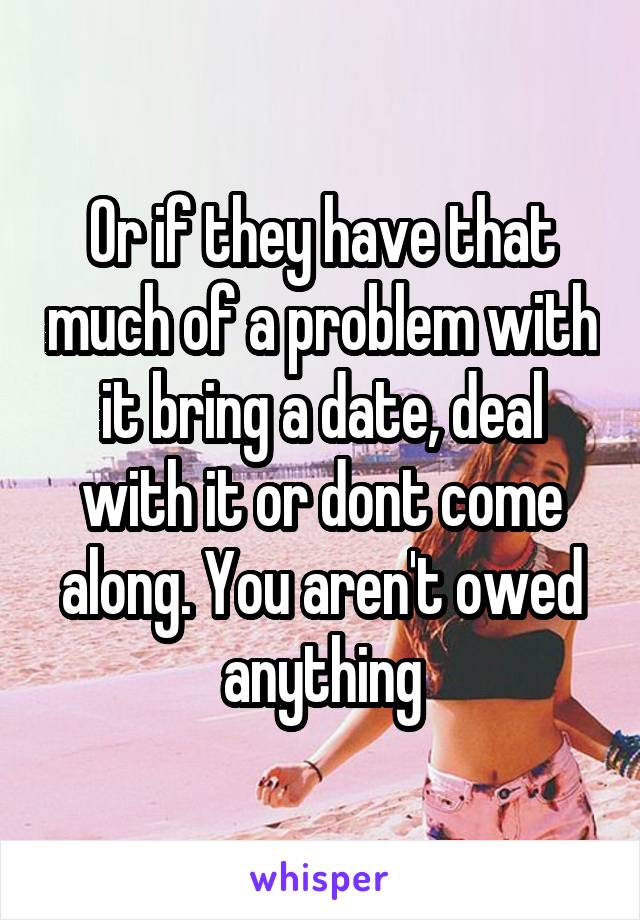 Or if they have that much of a problem with it bring a date, deal with it or dont come along. You aren't owed anything