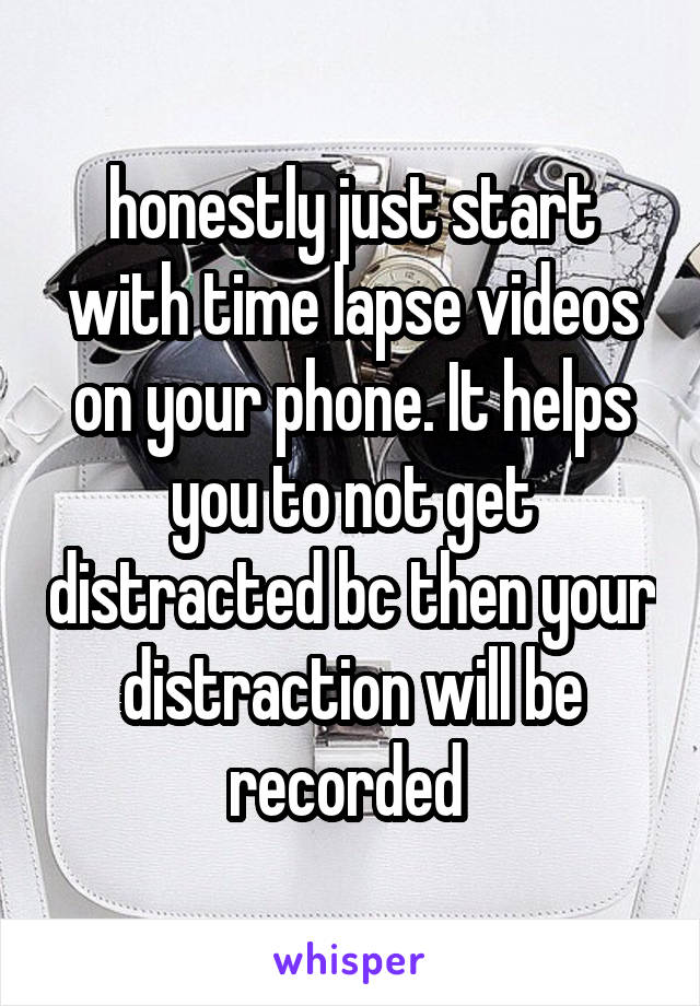 honestly just start with time lapse videos on your phone. It helps you to not get distracted bc then your distraction will be recorded 