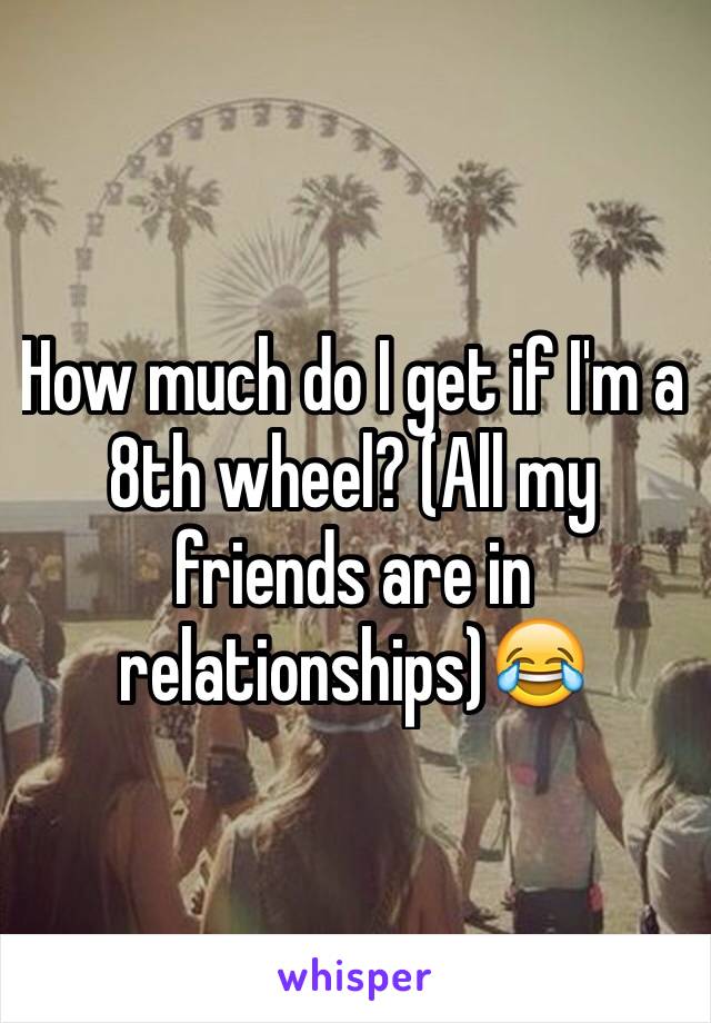 How much do I get if I'm a 8th wheel? (All my friends are in relationships)😂