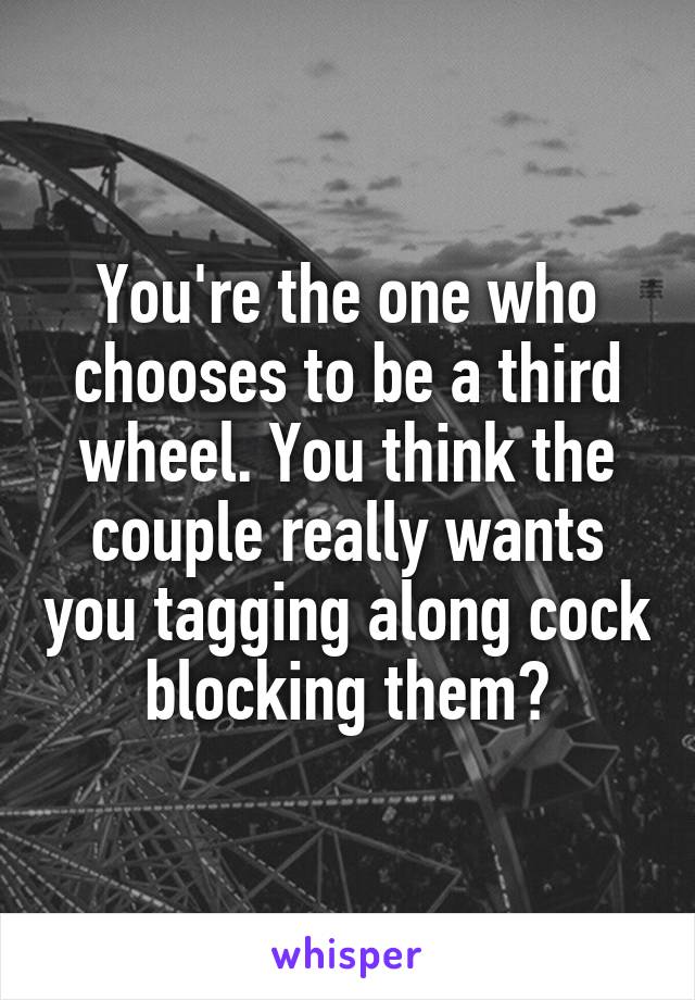 You're the one who chooses to be a third wheel. You think the couple really wants you tagging along cock blocking them?