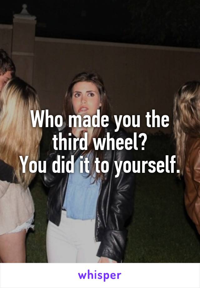 Who made you the third wheel?
You did it to yourself.