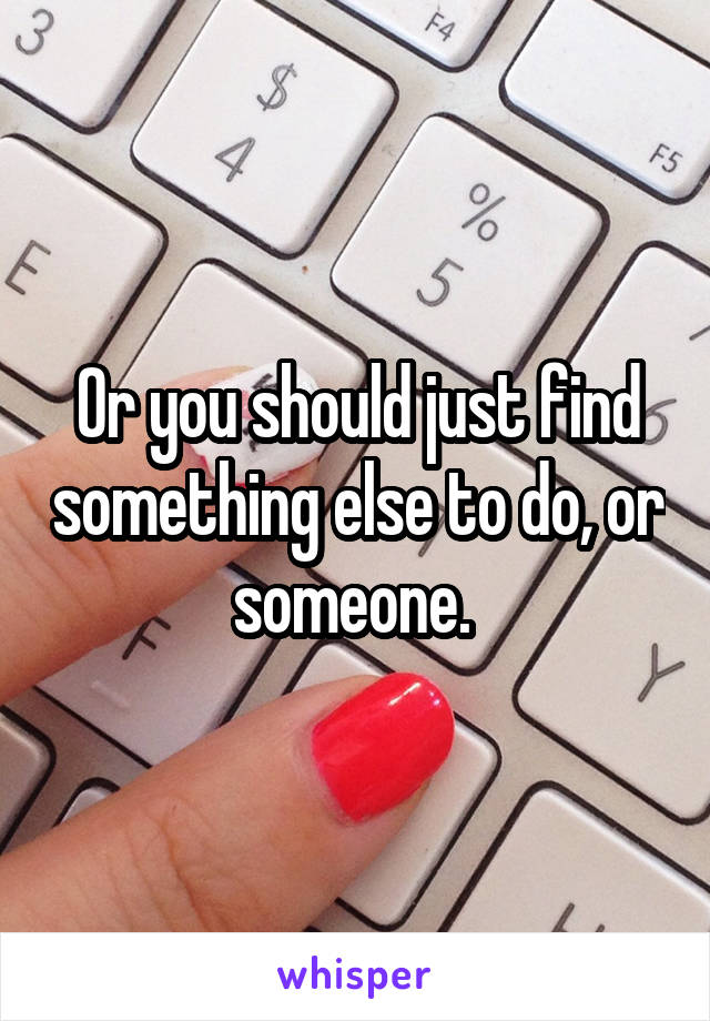 Or you should just find something else to do, or someone. 