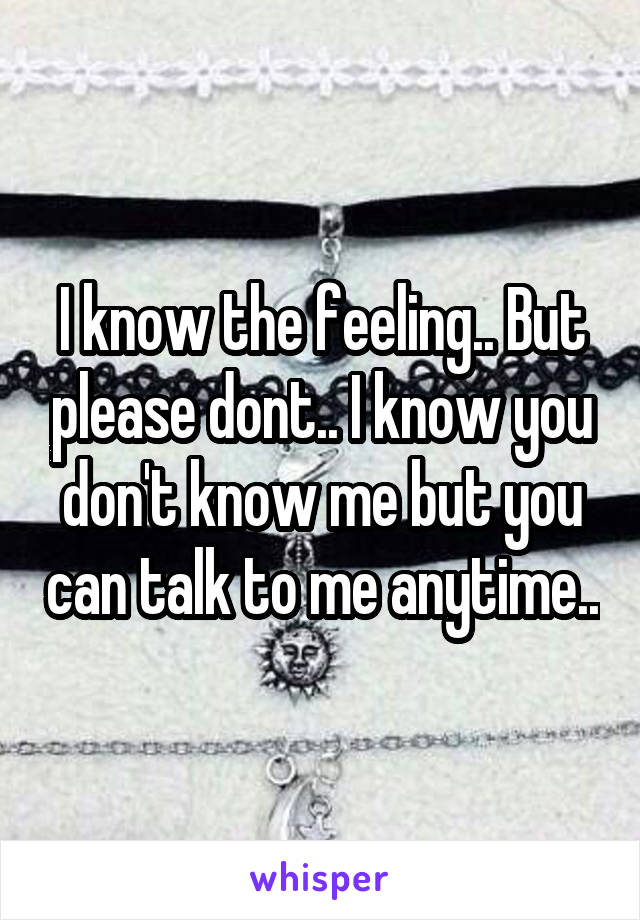 I know the feeling.. But please dont.. I know you don't know me but you can talk to me anytime..