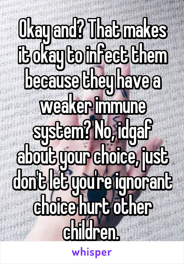 Okay and? That makes it okay to infect them because they have a weaker immune system? No, idgaf about your choice, just don't let you're ignorant choice hurt other children. 