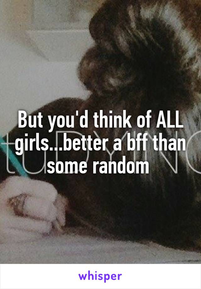 But you'd think of ALL girls...better a bff than some random 