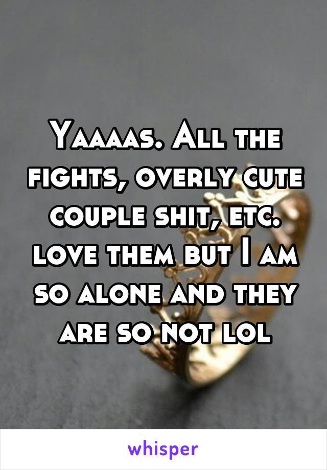 Yaaaas. All the fights, overly cute couple shit, etc. love them but I am so alone and they are so not lol
