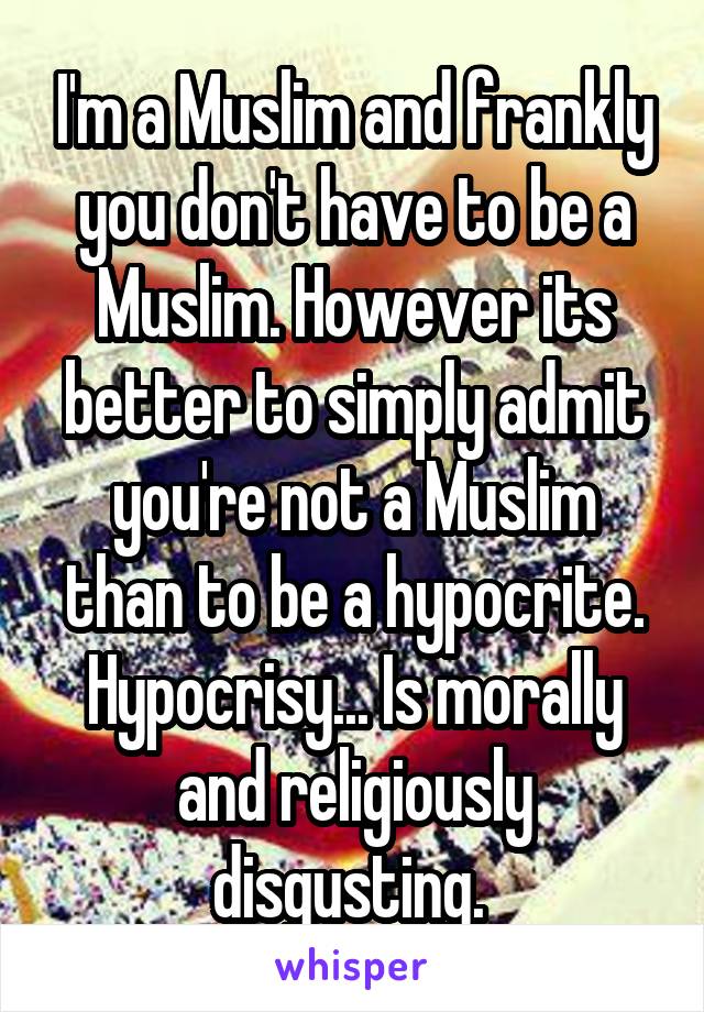 I'm a Muslim and frankly you don't have to be a Muslim. However its better to simply admit you're not a Muslim than to be a hypocrite. Hypocrisy... Is morally and religiously disgusting. 