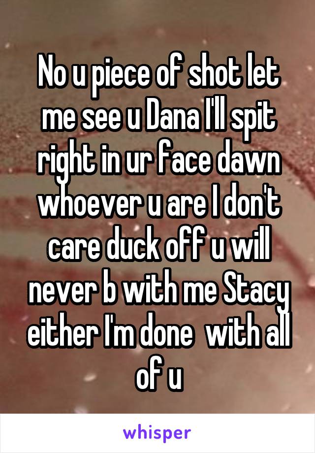 No u piece of shot let me see u Dana I'll spit right in ur face dawn whoever u are I don't care duck off u will never b with me Stacy either I'm done  with all of u