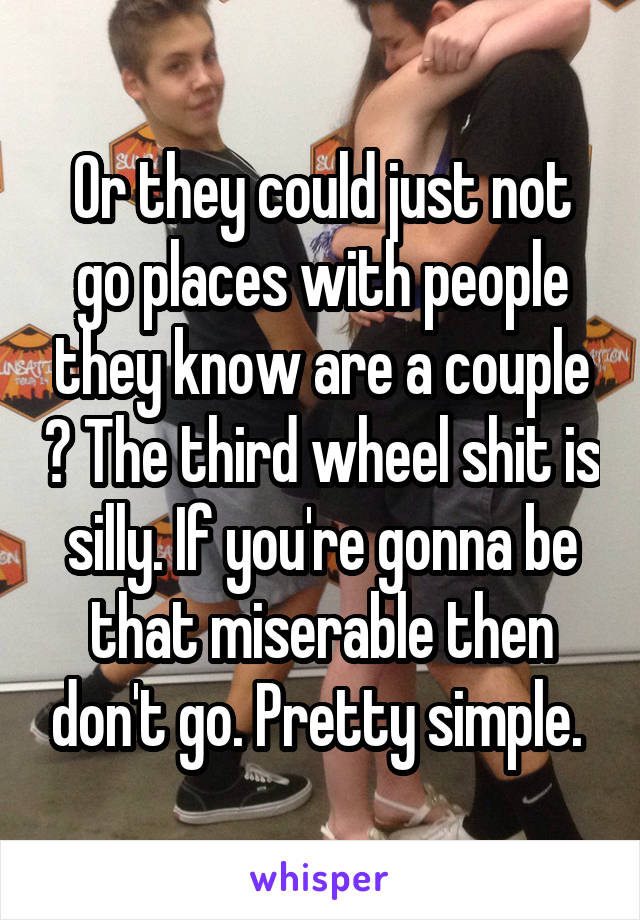Or they could just not go places with people they know are a couple ? The third wheel shit is silly. If you're gonna be that miserable then don't go. Pretty simple. 