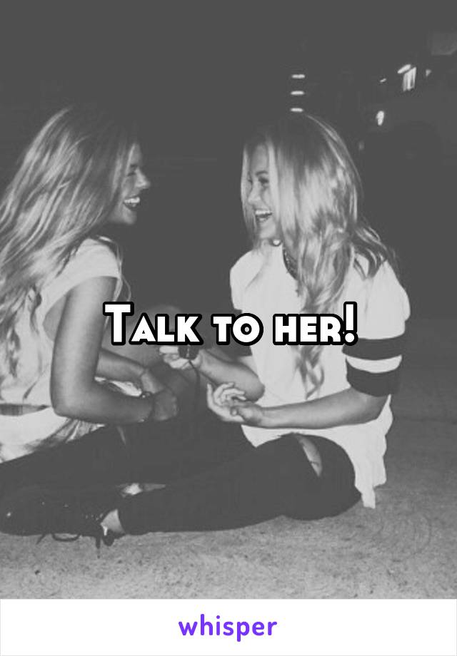 Talk to her!