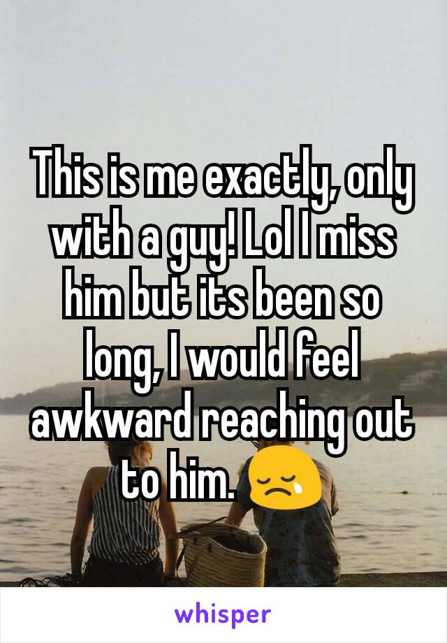 This is me exactly, only with a guy! Lol I miss him but its been so long, I would feel awkward reaching out to him. 😢