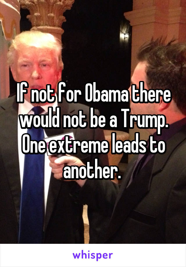 If not for Obama there would not be a Trump. One extreme leads to another. 